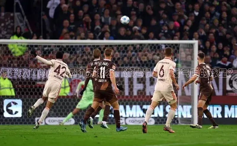 非凡棋牌百度手机卫士最受欢迎的足球运动员排名，谁是最具温暖气质的球星？