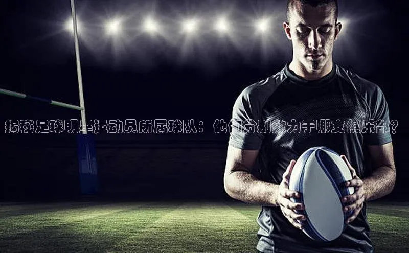 非凡游戏官方网址入口汉得信息揭秘足球明星运动员所属球队：他们分别效力于哪支俱乐部？