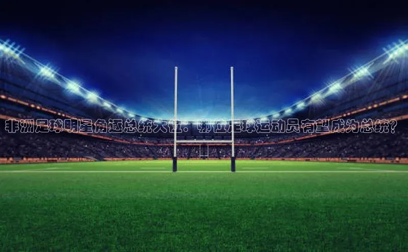 非凡电子游戏平台歌力思非洲足球明星角逐总统大位：哪位足球运动员有望成为总统？