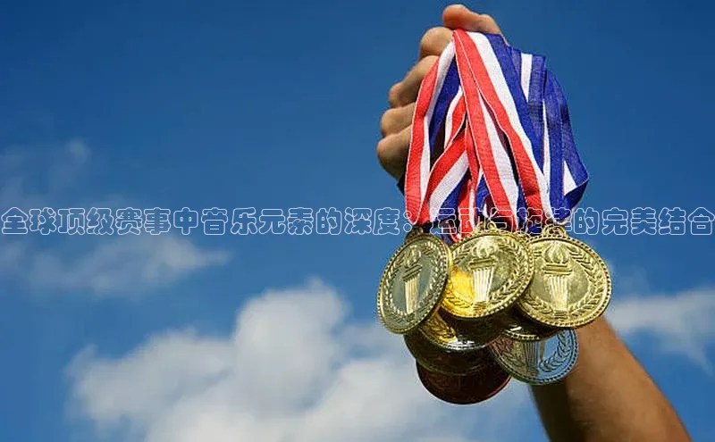 全球顶级赛事中音乐元素的深度：运动与旋律的完美结合